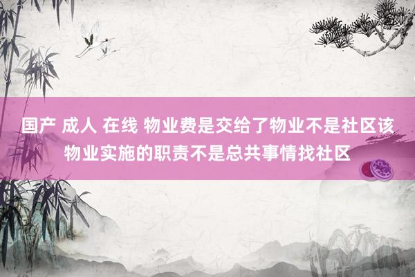 国产 成人 在线 物业费是交给了物业不是社区该物业实施的职责不是总共事情找社区