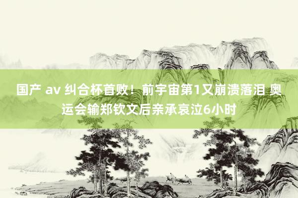 国产 av 纠合杯首败！前宇宙第1又崩溃落泪 奥运会输郑钦文后亲承哀泣6小时
