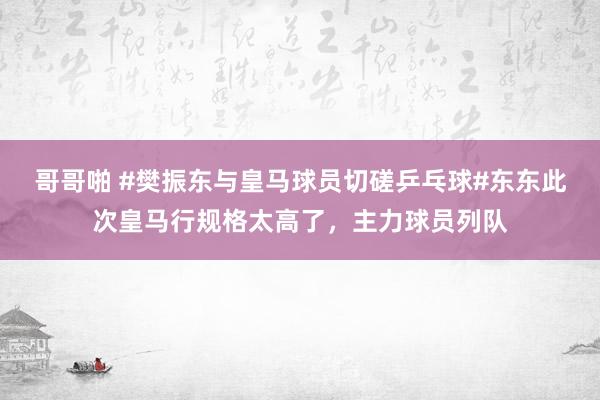 哥哥啪 #樊振东与皇马球员切磋乒乓球#东东此次皇马行规格太高了，主力球员列队