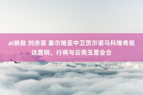 ai换脸 刘亦菲 塞尔维亚中卫茨尔诺马科维奇抵达昆明，行将与云南玉昆会合