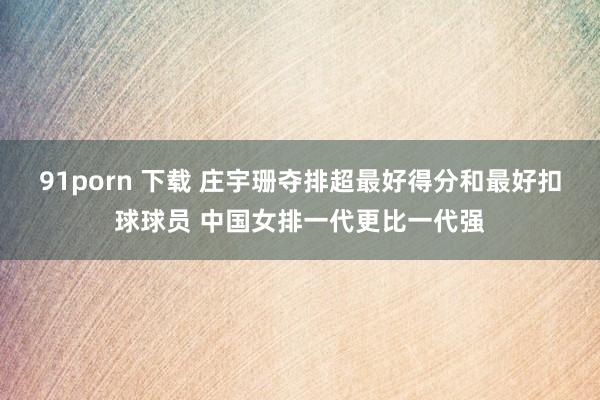 91porn 下载 庄宇珊夺排超最好得分和最好扣球球员 中国女排一代更比一代强