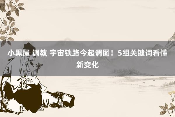 小黑屋 调教 宇宙铁路今起调图！5组关键词看懂新变化