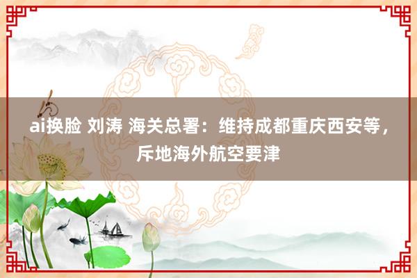 ai换脸 刘涛 海关总署：维持成都重庆西安等，斥地海外航空要津