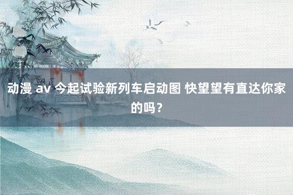 动漫 av 今起试验新列车启动图 快望望有直达你家的吗？