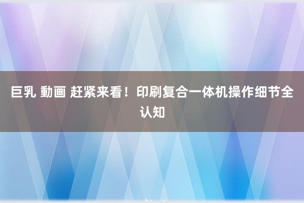 巨乳 動画 赶紧来看！印刷复合一体机操作细节全认知
