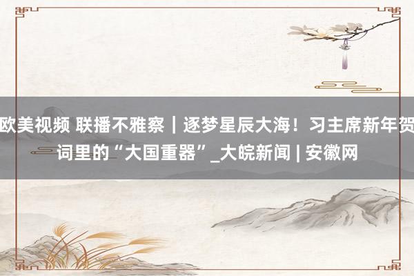 欧美视频 联播不雅察｜逐梦星辰大海！习主席新年贺词里的“大国重器”_大皖新闻 | 安徽网
