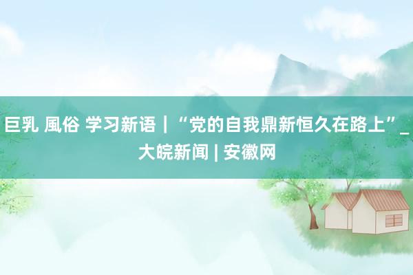 巨乳 風俗 学习新语｜“党的自我鼎新恒久在路上”_大皖新闻 | 安徽网