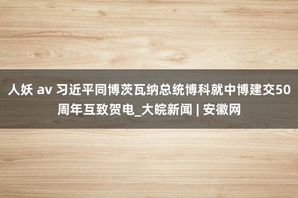 人妖 av 习近平同博茨瓦纳总统博科就中博建交50周年互致贺电_大皖新闻 | 安徽网
