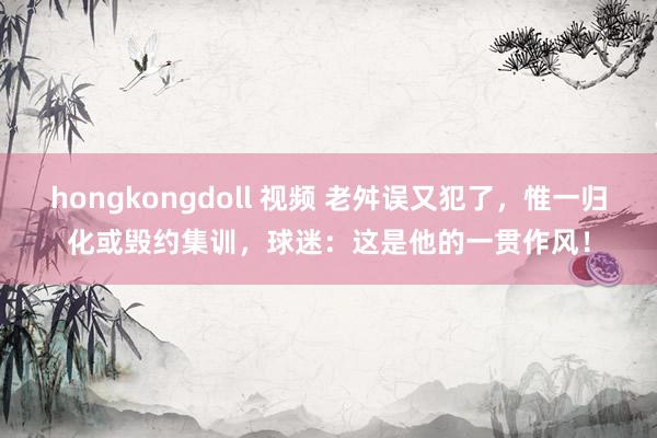 hongkongdoll 视频 老舛误又犯了，惟一归化或毁约集训，球迷：这是他的一贯作风！