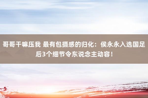 哥哥干嘛压我 最有包摄感的归化：侯永永入选国足后3个细节令东说念主动容！