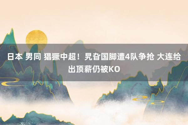 日本 男同 猖獗中超！旯旮国脚遭4队争抢 大连给出顶薪仍被KO