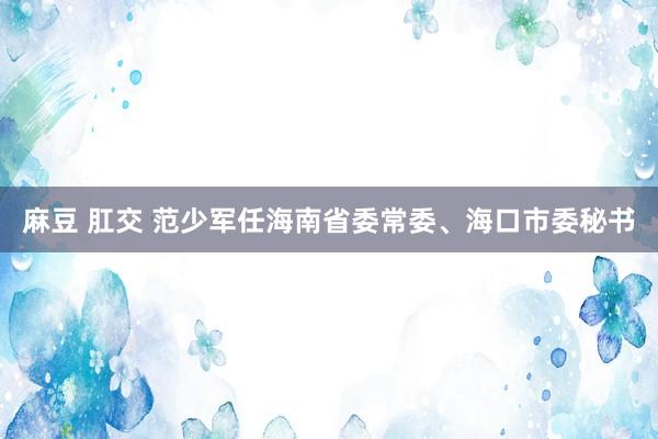 麻豆 肛交 范少军任海南省委常委、海口市委秘书