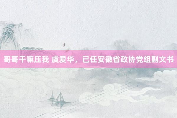 哥哥干嘛压我 虞爱华，已任安徽省政协党组副文书