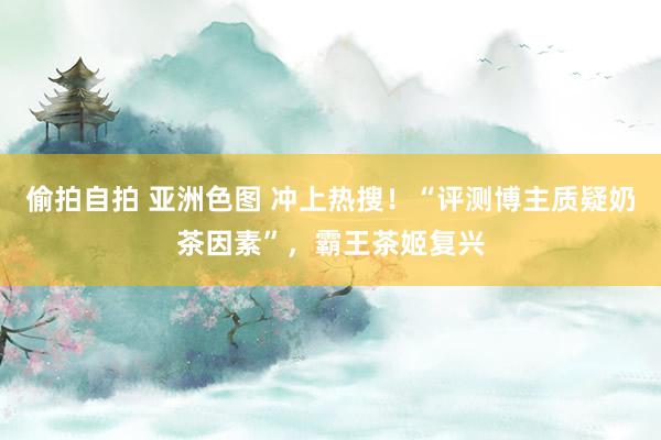 偷拍自拍 亚洲色图 冲上热搜！“评测博主质疑奶茶因素”，霸王茶姬复兴