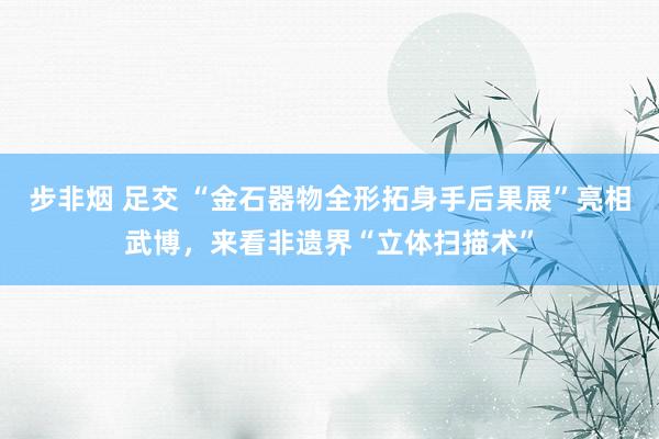 步非烟 足交 “金石器物全形拓身手后果展”亮相武博，来看非遗界“立体扫描术”