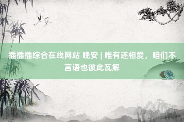 插插插综合在线网站 晚安 | 唯有还相爱，咱们不言语也彼此瓦解