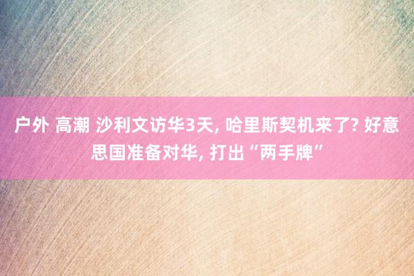户外 高潮 沙利文访华3天, 哈里斯契机来了? 好意思国准备对华, 打出“两手牌”