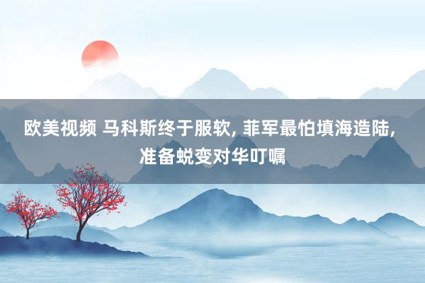 欧美视频 马科斯终于服软, 菲军最怕填海造陆, 准备蜕变对华叮嘱