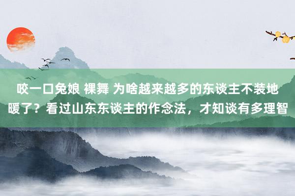 咬一口兔娘 裸舞 为啥越来越多的东谈主不装地暖了？看过山东东谈主的作念法，才知谈有多理智