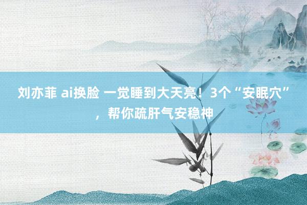 刘亦菲 ai换脸 一觉睡到大天亮！3个“安眠穴”，帮你疏肝气安稳神