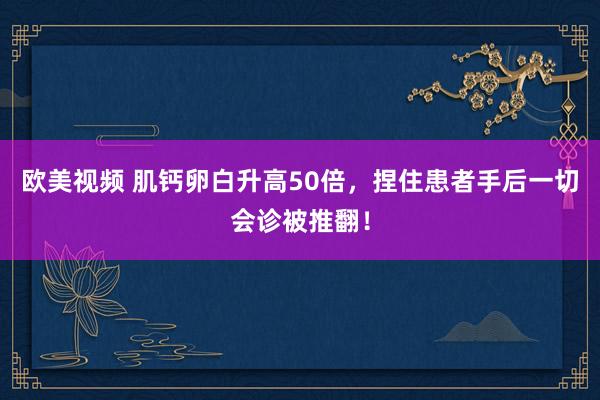 欧美视频 肌钙卵白升高50倍，捏住患者手后一切会诊被推翻！