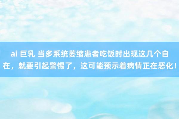ai 巨乳 当多系统萎缩患者吃饭时出现这几个自在，就要引起警惕了，这可能预示着病情正在恶化！