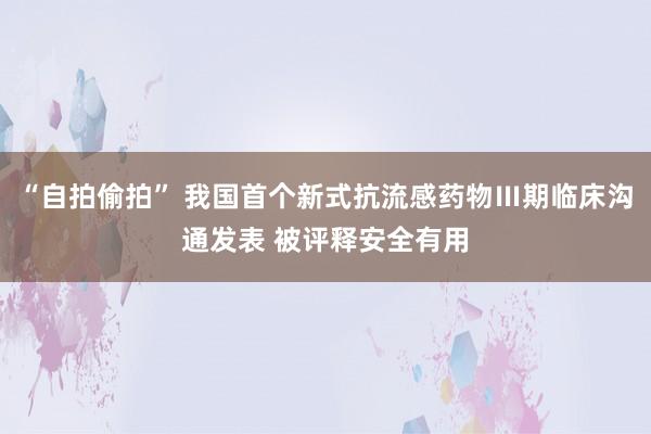 “自拍偷拍” 我国首个新式抗流感药物Ⅲ期临床沟通发表 被评释安全有用