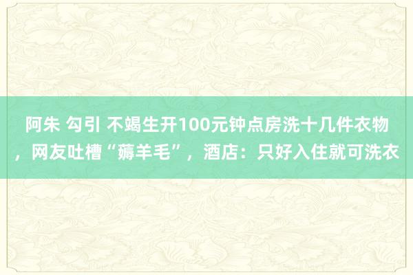 阿朱 勾引 不竭生开100元钟点房洗十几件衣物，网友吐槽“薅羊毛”，酒店：只好入住就可洗衣