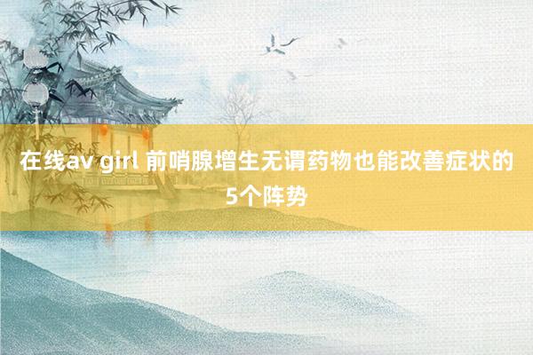 在线av girl 前哨腺增生无谓药物也能改善症状的5个阵势