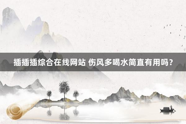 插插插综合在线网站 伤风多喝水简直有用吗？