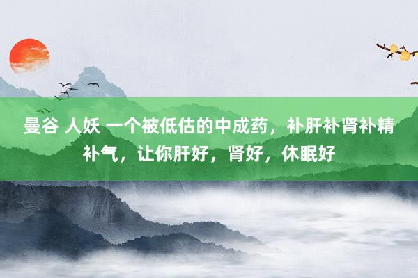 曼谷 人妖 一个被低估的中成药，补肝补肾补精补气，让你肝好，肾好，休眠好