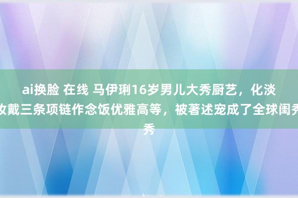ai换脸 在线 马伊琍16岁男儿大秀厨艺，化淡妆戴三条项链作念饭优雅高等，被著述宠成了全球闺秀