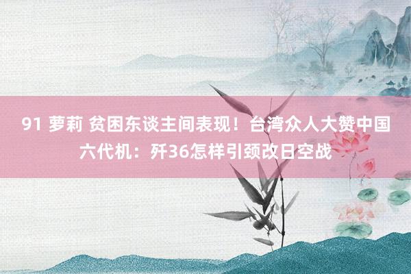 91 萝莉 贫困东谈主间表现！台湾众人大赞中国六代机：歼36怎样引颈改日空战