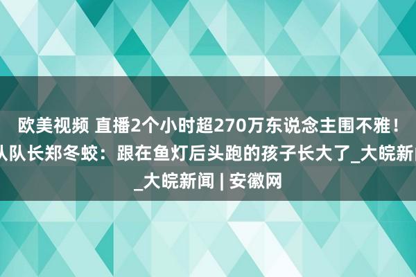 欧美视频 直播2个小时超270万东说念主围不雅！瞻淇鱼灯队队长郑冬蛟：跟在鱼灯后头跑的孩子长大了_大皖新闻 | 安徽网