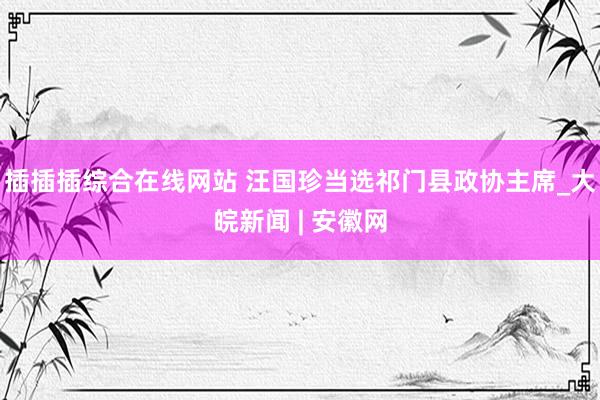 插插插综合在线网站 汪国珍当选祁门县政协主席_大皖新闻 | 安徽网