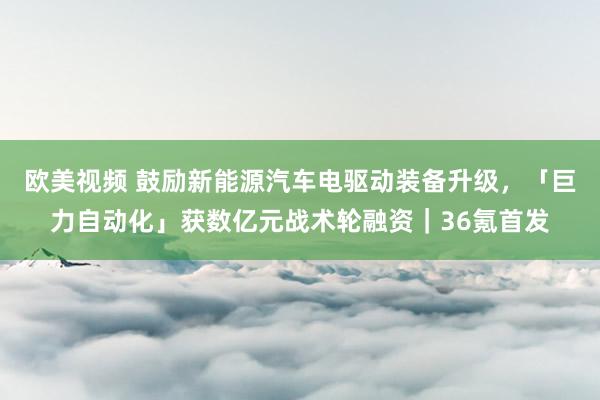 欧美视频 鼓励新能源汽车电驱动装备升级，「巨力自动化」获数亿元战术轮融资｜36氪首发