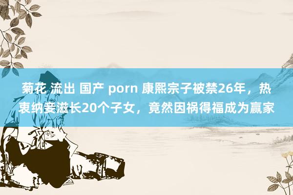 菊花 流出 国产 porn 康熙宗子被禁26年，热衷纳妾滋长20个子女，竟然因祸得福成为赢家