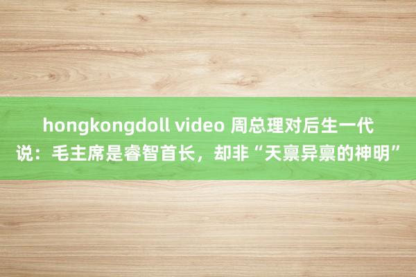 hongkongdoll video 周总理对后生一代说：毛主席是睿智首长，却非“天禀异禀的神明”