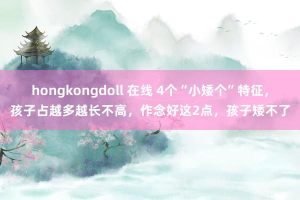 hongkongdoll 在线 4个“小矮个”特征，孩子占越多越长不高，作念好这2点，孩子矮不了