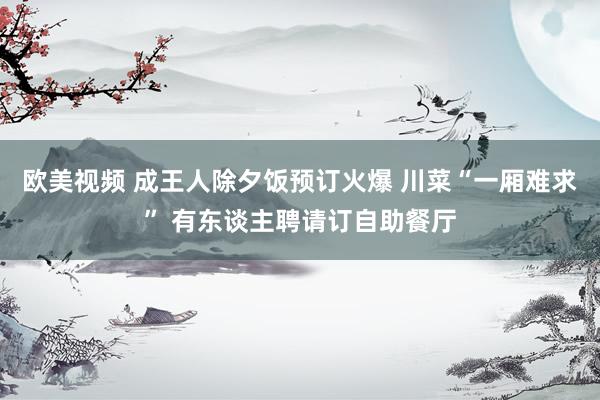 欧美视频 成王人除夕饭预订火爆 川菜“一厢难求” 有东谈主聘请订自助餐厅