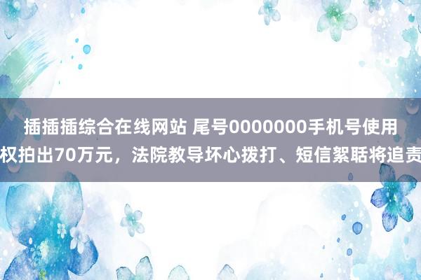 插插插综合在线网站 尾号0000000手机号使用权拍出70万元，法院教导坏心拨打、短信絮聒将追责