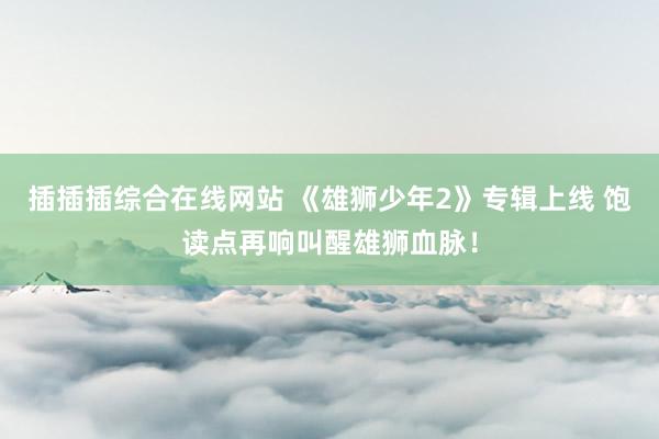 插插插综合在线网站 《雄狮少年2》专辑上线 饱读点再响叫醒雄狮血脉！