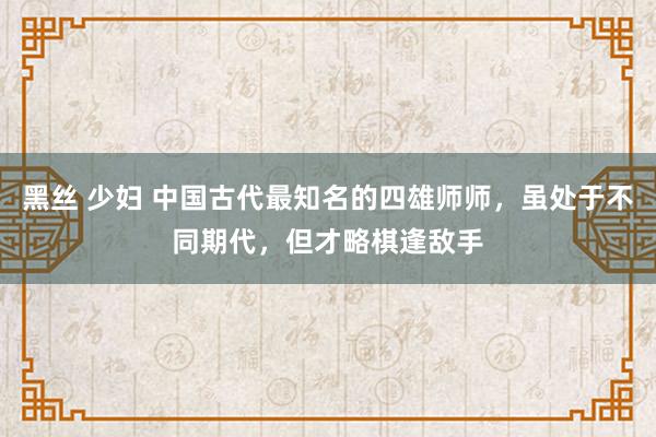 黑丝 少妇 中国古代最知名的四雄师师，虽处于不同期代，但才略棋逢敌手