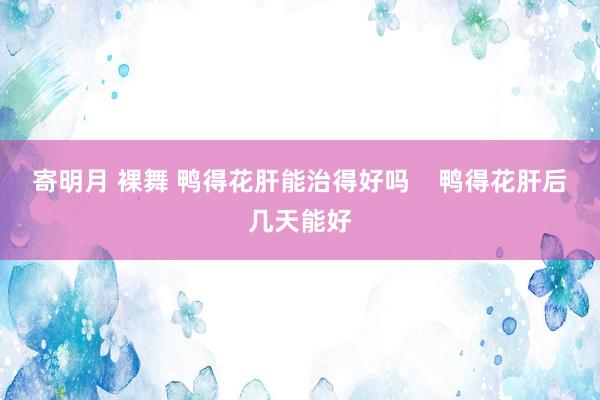 寄明月 裸舞 鸭得花肝能治得好吗    鸭得花肝后几天能好