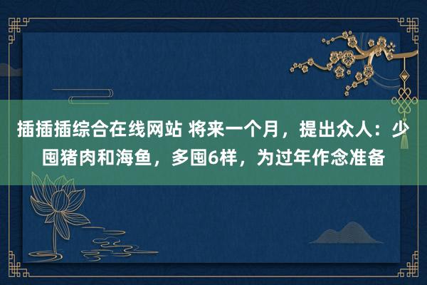 插插插综合在线网站 将来一个月，提出众人：少囤猪肉和海鱼，多囤6样，为过年作念准备