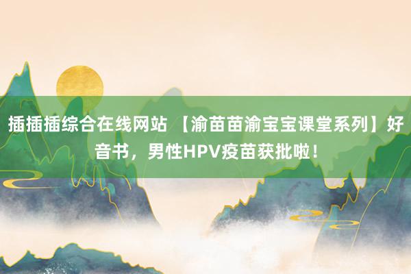 插插插综合在线网站 【渝苗苗渝宝宝课堂系列】好音书，男性HPV疫苗获批啦！