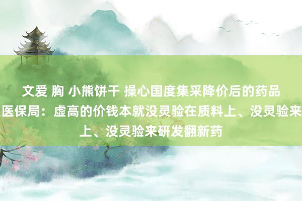 文爱 胸 小熊饼干 操心国度集采降价后的药品性量？国度医保局：虚高的价钱本就没灵验在质料上、没灵验来研发翻新药