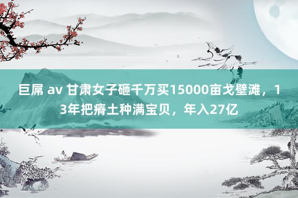 巨屌 av 甘肃女子砸千万买15000亩戈壁滩，13年把瘠土种满宝贝，年入27亿