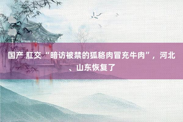 国产 肛交 “暗访被禁的狐貉肉冒充牛肉”，河北、山东恢复了