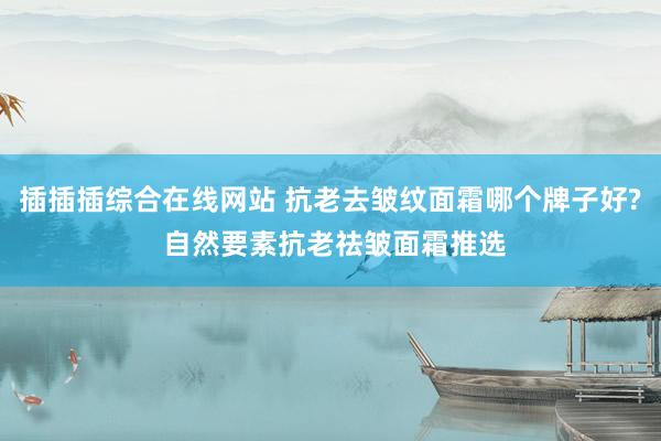 插插插综合在线网站 抗老去皱纹面霜哪个牌子好? 自然要素抗老祛皱面霜推选